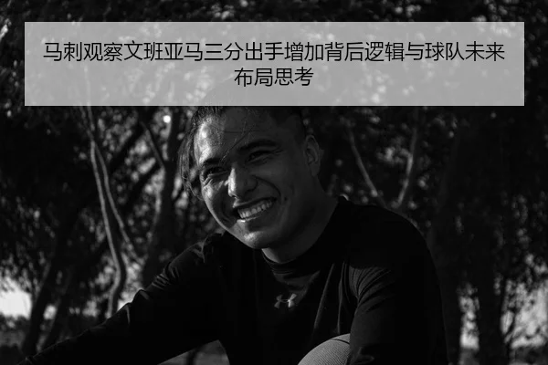 马刺观察文班亚马三分出手增加背后逻辑与球队未来布局思考