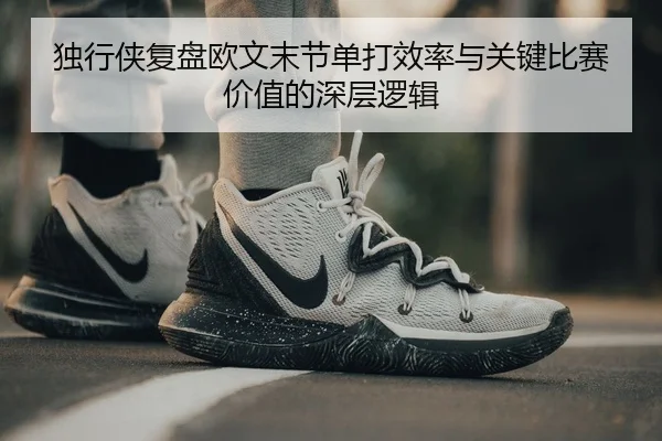 独行侠复盘欧文末节单打效率与关键比赛价值的深层逻辑